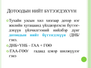 ДОТООДЫН НИЙТ БҮТЭЭГДЭХҮҮН
 Тухайн улсын хил хязгаар дотор нэг
  жилийн хугацаанд үйлдвэрлэсэн бүтээг-
  дэхүүн үйлчилгээний нийлбэр дүнг
  дотоодын нийт бүтээгдэхүүн /ДНБ/
  гэнэ.
 ДНБ=ҮНБ – ГАА + ГӨӨ
 /ГАА-ГӨӨ/   гадаад цэвэр шилжүүлэг
  гэнэ
 