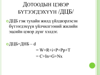 ДОТООДЫН ЦЭВЭР
        БҮТЭЭГДЭХҮҮН /ДЦБ/
 ДЦБ гэж тухайн жилд үйлдвэрлэсэн
 бүтээгдэхүүн үйлчилгээний жилийн
 эцсийн цэвэр дүнг хэлдэг.

 ДЦБ=ДНБ   –d
                 = W+R+i+P+Pp+T
                 = C+In+G+Nx
 