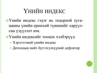 ҮНИЙН ИНДЕКС
 Үнийн  индекс гэдэг нь тодорхой хуга-
  цааны үнийн ерөнхий түвшнийг харуул-
  сан үзүүлэлт юм.
 Үнийн индексийг тооцох хэлбэрүүд
  Хэрэглээний үнийн индекс
  Дотоодын нийт бүтээгдэхүүний дефлятор
 