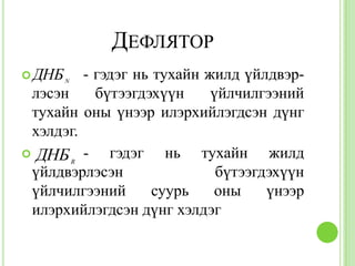 ДЕФЛЯТОР
 ДНБ N  - гэдэг нь тухайн жилд үйлдвэр-
 лэсэн     бүтээгдэхүүн     үйлчилгээний
 тухайн оны үнээр илэрхийлэгдсэн дүнг
 хэлдэг.
 ДНБ -
       R
             гэдэг нь тухайн жилд
 үйлдвэрлэсэн                бүтээгдэхүүн
 үйлчилгээний       суурь   оны     үнээр
 илэрхийлэгдсэн дүнг хэлдэг
 