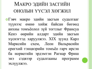 МАКРО ЭДИЙН ЗАСГИЙН
    ОНОЛЫН ҮҮСЭЛ ХӨГЖИЛ
 Гэвч макро эдийн засгын судалгааг
 түүнээс өмнө хийж байсан бөгөөд
 анхны томъѐолол зүй тогтлыг Франсуа
 Кенэ өөрийн алдарт эдийн засгын
 хүснэгтэд харуулжээ. XIX зуунд Карл
 Марксийн схем, Леон Вальрасийн
 ерөгхий тэнцвэрийн томъѐо гарч ирсэн
 ба норвегийн эрдэмтэн Рагнар Фриш
 энэ сэдвээр судалгааны программ
 эхлүүлжээ.
 
