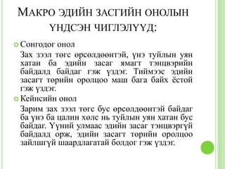 МАКРО ЭДИЙН ЗАСГИЙН ОНОЛЫН
     ҮНДСЭН ЧИГЛЭЛҮҮД:
 Сонгодог   онол
  Зах зээл төгс өрсөлдөөнтэй, үнэ туйлын уян
  хатан ба эдийн засаг ямагт тэнцвэрийн
  байдалд байдаг гэж үздэг. Тиймээс эдийн
  засагт төрийн оролцоо маш бага байх ѐстой
  гэж үздэг.
 Кейнсийн онол
  Зарим зах зээл төгс бус өрсөлдөөнтэй байдаг
  ба үнэ ба цалин хөлс нь туйлын уян хатан бус
  байдаг. Үүний улмаас эдийн засаг тэнцвэргүй
  байдалд орж, эдийн засагт төрийн оролцоо
  зайлшгүй шаардлагатай болдог гэж үздэг.
 