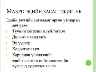 МАКРО ЭДИЙН ЗАСАГ ГЭДЭГ НЬ
Эдийн засгийн ангиллыг өргөн утгаар нь
   авч үзэж
1. Түүний хөгжлийн зүй тогтол
2. Динамик хандлага
3. Эх үүсвэр
4. Хөдөлгөгч хүч
5. Харилцан үйлчлэлийг
   эдийн засгийн нийт системийн
   хүрээнд судлахыг хэлнэ.
 