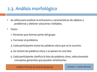 2.3. Análisis morfológico

• Se utiliza para analizar la estructura y características de objetos y
     problemas y obtener soluciones múltiples.
    12
• Fases:

   1. Personas que forman parte del grupo

   2. Formular el problema

   3. Cada participante anota las palabras clave que se le ocurren.

   4. Se reúnen las palabras clave y se ponen en una lista

   5. Cada participante clasifica la lista de palabras clave, seleccionando
       conceptos generales que puedan sintetizarlas.

         Unidad 7:Técnicas de toma de decisiones       Antonio J. Guirao Silvente
 