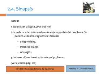 2.4. Sinapsis

 Fases:
  17
 1. No utilizar la lógica. ¿Por qué no?

 2. Ir en busca del estímulo lo más alejado posible del problema. Se
     pueden utilizar las siguientes técnicas:

      – Sleep-writing
      – Palabras al azar
      – Analogías.
 3. Intersección entre el estímulo y el problema.

 (ver ejemplo pag. 118)

      Unidad 7:Técnicas de toma de decisiones       Antonio J. Guirao Silvente
 