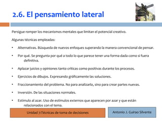 2.6. El pensamiento lateral
Persigue romper los mecanismos mentales que limitan el potencial creativo.

Algunas técnicas empleadas:
     19
•   Alternativas. Búsqueda de nuevos enfoques superando la manera convencional de pensar.

•   Por qué. Se pregunta por qué a todo lo que parece tener una forma dada como si fuera
        definitiva.

•   Aplazar juicios y opiniones tanto críticas como positivas durante los procesos.

•   Ejercicios de dibujos. Expresando gráficamente las soluciones.

•   Fraccionamiento del problema. No para analizarlo, sino para crear partes nuevas.

•   Inversión. De las situaciones normales.

•   Estimulo al azar. Uso de estímulos externos que aparecen por azar y que están
        relacionados con el tema.

          Unidad 7:Técnicas de toma de decisiones                    Antonio J. Guirao Silvente
 