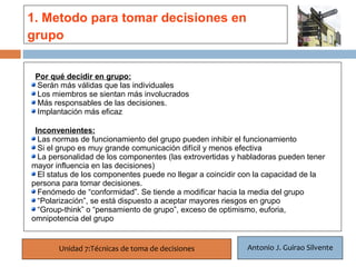 1. Metodo para tomar decisiones en
grupo


 Por qué decidir en grupo:
 Serán más válidas que las individuales
  2
 Los miembros se sientan más involucrados
 Más responsables de las decisiones.
 Implantación más eficaz

 Inconvenientes:
  Las normas de funcionamiento del grupo pueden inhibir el funcionamiento
  Si el grupo es muy grande comunicación difícil y menos efectiva
  La personalidad de los componentes (las extrovertidas y habladoras pueden tener
mayor influencia en las decisiones)
  El status de los componentes puede no llegar a coincidir con la capacidad de la
persona para tomar decisiones.
  Fenómedo de “conformidad”. Se tiende a modificar hacia la media del grupo
  “Polarización”, se está dispuesto a aceptar mayores riesgos en grupo
  “Group-think” o “pensamiento de grupo”, exceso de optimismo, euforia,
omnipotencia del grupo


       Unidad 7:Técnicas de toma de decisiones             Antonio J. Guirao Silvente
 