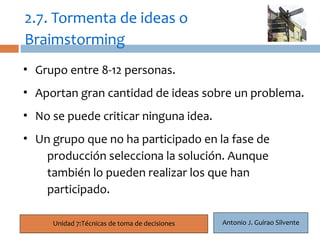2.7. Tormenta de ideas o
Braimstorming
• Grupo entre 8-12 personas.
  20
• Aportan gran cantidad de ideas sobre un problema.
• No se puede criticar ninguna idea.
• Un grupo que no ha participado en la fase de
    producción selecciona la solución. Aunque
    también lo pueden realizar los que han
    participado.

       Unidad 7:Técnicas de toma de decisiones   Antonio J. Guirao Silvente
 