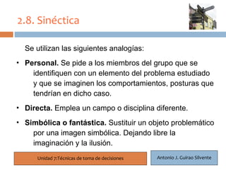 2.8. Sinéctica

  Se utilizan las siguientes analogías:
  21
• Personal. Se pide a los miembros del grupo que se
     identifiquen con un elemento del problema estudiado
     y que se imaginen los comportamientos, posturas que
     tendrían en dicho caso.
• Directa. Emplea un campo o disciplina diferente.
• Simbólica o fantástica. Sustituir un objeto problemático
    por una imagen simbólica. Dejando libre la
    imaginación y la ilusión.
      Unidad 7:Técnicas de toma de decisiones   Antonio J. Guirao Silvente
 