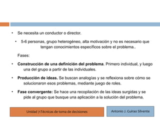 •    Se necesita un conductor o director.

    • 22 personas, grupo heterogéneo, alta motivación y no es necesario que
       5-6
               tengan conocimientos específicos sobre el problema..

     Fases:

•    Construcción de una definición del problema. Primero individual, y luego
       una del grupo a partir de las individuales.

•    Producción de ideas. Se buscan analogías y se reflexiona sobre cómo se
        solucionaron esos problemas, mediante juego de roles.

•    Fase convergente: Se hace una recopilación de las ideas surgidas y se
        pide al grupo que busque una aplicación a la solución del problema.


          Unidad 7:Técnicas de toma de decisiones       Antonio J. Guirao Silvente
 
