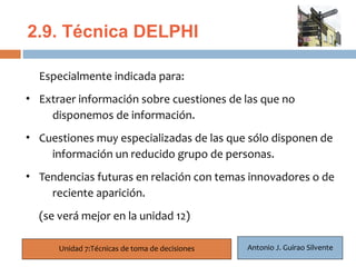 2.9. Técnica DELPHI

  Especialmente indicada para:
   23
• Extraer información sobre cuestiones de las que no
      disponemos de información.
• Cuestiones muy especializadas de las que sólo disponen de
    información un reducido grupo de personas.
• Tendencias futuras en relación con temas innovadores o de
    reciente aparición.
  (se verá mejor en la unidad 12)

      Unidad 7:Técnicas de toma de decisiones   Antonio J. Guirao Silvente
 