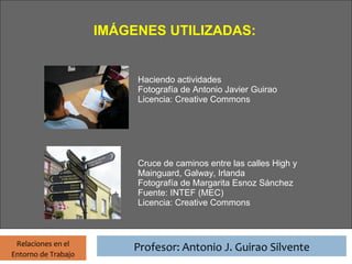 Profesor: Antonio J. Guirao Silvente
                      IMÁGENES UTILIZADAS:


                                  Haciendo actividades
                                  Fotografía de Antonio Javier Guirao
                                  Licencia: Creative Commons




                                  Cruce de caminos entre las calles High y
                                  Mainguard, Galway, Irlanda
                                  Fotografía de Margarita Esnoz Sánchez
                                  Fuente: INTEF (MEC)
                                  Licencia: Creative Commons



 Relaciones en el
                                 Profesor: Antonio J. Guirao Silvente
Entorno de Trabajo
 