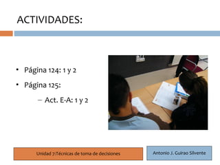 ACTIVIDADES:


   6

• Página 124: 1 y 2
• Página 125:
       – Act. E-A: 1 y 2




       Unidad 7:Técnicas de toma de decisiones   Antonio J. Guirao Silvente
 