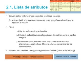 2.1. Lista de atributos
•   Se suele aplicar en la mejora de productos, servicios o procesos.

•   Consiste en dividir el problema en piezas más y más pequeñas analizando qué se
     8
       descubre al hacerlo.

•   Fases:

             1. Listar los atributos de una situación.

             2. Debajo de cada atributo se colocan tantas alternativas como se puedan
                 imaginar.

             3. Cuando se copleta, se hacen varias selecciones al azar sobre las
                 alternativas, escogiendo de diferente columna y ensamblando las
                 combinaciones.
•   Es buena para combinar con alguna de generación de ideas (como brainstorming)


         Unidad 7:Técnicas de toma de decisiones               Antonio J. Guirao Silvente
 