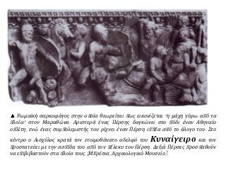 ▲ Ρωμαϊκή σαρκοφάγος στην οποία θεωρείται πως εικονίζεται "η μάχη γύρω από τα
πλοία" στον Μαραθώνα. Αριστερά ένας Πέρσης δαγκώνει στο πόδι έναν Αθηναίο
οπλίτη, ενώ ένας συμπολεμιστής του ρίχνει έναν Πέρση ιππέα από το άλογο του. Στο
κέντρο ο Αισχύλος κρατά τον ετοιμοθάνατο αδελφό του Κυναίγειρο και τον
προστατεύει με την ασπίδα του από τον πέλεκυ του Πέρση. Δεξιά Πέρσες προσπαθούν
να επιβιβαστούν στα πλοία τους (Μπρέσια, Αρχαιολογικό Μουσείο).
 