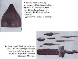 ◄ Χάλκινο περσικό κράνος
ασσυριακού τύπου, λάφυρο από τη
μάχη του Μαραθώνα, ανάθημα
στον Δία της Ολυμπίας με την
επιγραφή "Διί, Αθεναίοι, Μέδον
λαβόντες"
(Αρχαιολογικό Μουσείο Ολυμπίας).
► Ξίφος, αιχμές δοράτων και βελών,
καθώς και ένας πεσσός σφενδόνης
που ανακαλύφθηκαν στον χώρο
μάχης του Μαραθώνα (Λονδίνο,
Βρετανικό Μουσείο).
 