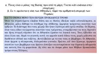 α. Ποιος είναι ο ρόλος της θυσίας πριν από τη μάχη; Γίνεται κάτι ανάλογο στην
εποχή μας;
β. Σε τι οφείλεται η νίκη των Αθηναίων, παρά την αριθμητική υπεροχή των
Περσών;
ΚΑΙ ΤΟ ΟΝΟΜΑ ΜΟΝΟ ΤΩΝ ΠΕΡΣΩΝ ΠΡΟΚΑΛΟΥΣΕ ΤΡΟΜΟ
Όταν τα στρατεύματα έλαβαν θέση και οι θυσίες έδειξαν καλά αποτελέσματα, οι
Αθηναίοι, μόλις δόθηκε το σύνθημα της επίθεσης, όρμησαν τρέχοντας εναντίον των
εχθρών. Το διάστημα που τους χώριζε δεν ήταν λιγότερο από οχτώ στάδια. Οι Πέρσες,
όταν τους είδαν να έρχονται εναντίον τους τρέχοντας, ετοιμάζονταν να τους δεχτούν
και προς στιγμή νόμισαν ότι οι Αθηναίοι έχασαν τα λογικά τους. Τους έβλεπαν να
είναι λίγοι και, παρά το γεγονός αυτό, να ορμούν κατά πάνω τους, χωρίς μάλιστα να
διαθέτουν ιππικό και τοξότες. Αυτά έβαλαν με το νου τους οι βάρβαροι. Οι Αθηναίοι,
όταν άρχισε η σύγκρουση, πολεμούσαν γενναία. Πρώτοι, απ' όσο ξέρουμε, όρμησαν
εναντίον των βαρβάρων και πρώτοι άντεξαν να αντικρύσουν την περσική ενδυμασία
και αυτούς που τη φορούσαν. Ως τότε και το όνομα μόνο των Μήδων προκαλούσε
τρόμο στους Έλληνες.
 