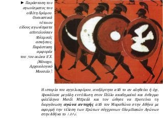 ► Παράσταση του
αγωνίσματος του
οπλίτη δρόμου.
Ουσιαστικά
τέτοιου
είδους αγωνίσματα
αποτελούσαν
πολεμικές
ασκήσεις.
Παράσταση
αμφορέα
του 5ου αιώνα π.Χ.
(Μόναχο,
Αρχαιολογικό
Μουσείο).
Η ιστορία του αγγελιαφόρου, ανεξάρτητα από το αν αληθεύει ή όχι,
προκάλεσε μεγάλη εντύπωση στον Γάλλο ακαδημαϊκό και ένθερμο
φιλέλληνα Μισέλ Μπρεάλ και τον ώθησε να προτείνει τη
διοργάνωση αγώνα αντοχής από τον Μαραθώνα στην Αθήνα με
αφορμή την τέλεση των πρώτων σύγχρονων Ολυμπιακών Αγώνων
στην Αθήνα το 1896.
 