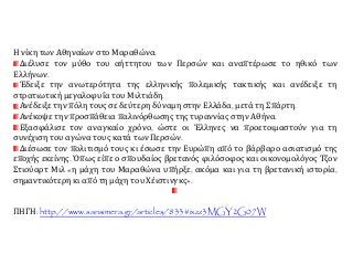 Η νίκη των Αθηναίων στο Μαραθώνα:
Διέλυσε τον μύθο του αήττητου των Περσών και αναπτέρωσε το ηθικό των
Ελλήνων.
Έδειξε την ανωτερότητα της ελληνικής πολεμικής τακτικής και ανέδειξε τη
στρατιωτική μεγαλοφυΐα του Μιλτιάδη.
Ανέδειξε την πόλη τους σε δεύτερη δύναμη στην Ελλάδα, μετά τη Σπάρτη.
Ανέκοψε την προσπάθεια παλινόρθωσης της τυραννίας στην Αθήνα.
Εξασφάλισε τον αναγκαίο χρόνο, ώστε οι Έλληνες να προετοιμαστούν για τη
συνέχιση του αγώνα τους κατά των Περσών.
Διέσωσε τον πολιτισμό τους κι έσωσε την Ευρώπη από το βάρβαρο ασιατισμό της
εποχής εκείνης. Όπως είπε ο σπουδαίος βρετανός φιλόσοφος και οικονομολόγος Τζον
Στιούαρτ Μιλ «η μάχη του Μαραθώνα υπήρξε, ακόμα και για τη βρετανική ιστορία,
σημαντικότερη κι από τη μάχη του Χέιστινγκς».
ΠΗΓΗ: http://www.sansimera.gr/articles/833#ixzz3MGY2G07W
 