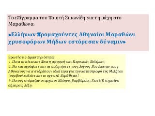 Ερωτήσεις-Δραστηριότητες
1. Ποια τα αίτια και ποια η αφορμή των Περσικών πολέμων;
2. Να καταγράψετε και να συζητήσετε τους λόγους που έκαναν τους
Αθηναίους να αντιδράσουν ιδιαίτερα για την καταστροφή της Μιλήτου
(συμβουλευθείτε και το σχετικό παράθεμα).
3. Ποιους ονόμαζαν οι αρχαίοι Έλληνες βαρβάρους; Γιατί; Τι σημαίνει
σήμερα η λέξη;
Το επίγραμμα του ποιητή Σιμωνίδη για τη μάχη στο
Μαραθώνα:
«Ελλήνων προμαχούντες Αθηναίοι Μαραθώνι
χρυσοφόρων Μήδων εστόρεσαν δύναμιν»
 