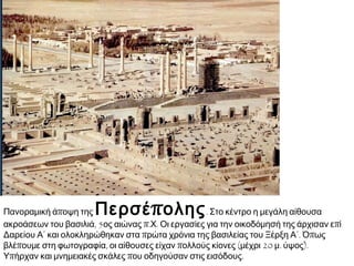 ► Ανάγλυφο από
το
Θησαυροφυλάκιο
του Δαρείου Α΄
στην Περσέπολη,
5ος αιώνας π.Χ.
Τεχεράνη (Ιράν),
Αρχαιολογικό
Μουσείο. Σκηνή
ακρόασης από το
Μεγάλο Βασιλιά. Ο
Δαρείος Α΄
απεικονίζεται
καθισμένος σε
θρόνο και πίσω του
στέκεται ο
διάδοχός του
Ξέρξης Α΄. Οι
υπόλοιπες μορφές,
που απεικονίζονται
σε μικρότερο
μέγεθος, είναι
αξιωματικοί και
ακόλουθοι.
 