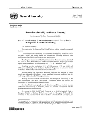 United Nations                                                                                 A/RES/64/134

                                                                                                                   Distr.: General
                  General Assembly                                                                               1 February 2010




 Sixty-fourth session
 Agenda item 61 (b)


                           Resolution adopted by the General Assembly
                                    [on the report of the Third Committee (A/64/432)]


              64/134. Proclamation of 2010 as the International Year of Youth:
                      Dialogue and Mutual Understanding

                    The General Assembly,
                    Bearing in mind the Charter of the United Nations and the principles contained
              therein,
                   Considering that it is necessary to disseminate among young people the ideals
              of peace, respect for human rights and fundamental freedoms, solidarity and
              dedication to the objectives of progress and development,
                    Recalling the provisions of the Declaration on the Promotion among Youth of
              the Ideals of Peace, Mutual Respect and Understanding between Peoples, proclaimed
              by the General Assembly in its resolution 2037 (XX) of 7 December 1965,
                    Recalling also its resolutions 50/81 of 14 December 1995 and 62/126 of
              18 December 2007, by which it adopted the World Programme of Action for Youth
              to the Year 2000 and Beyond and the Supplement thereto, 1
                   Bearing in mind that the ways in which the challenges and potential of young
              people are addressed will influence current social and economic conditions and the
              well-being and livelihood of future generations,
                   Bearing in mind also that 2010 will mark the twenty-fifth anniversary of the
              1985 International Youth Year: Participation, Development, Peace, and stressing the
              importance of commemorating this anniversary,
                   Convinced that young people should be encouraged to devote their energy,
              enthusiasm and creativity to economic, social and cultural development and the
              promotion of mutual understanding,
                    Welcoming the fifth World Youth Congress, to be held in Istanbul, Turkey,
              European Capital of Culture 2010, from 31 July to 13 August 2010, and the
              initiative of the Government of Mexico to host a World Youth Conference, in

              _______________
              1
               In paragraph 1 of its resolution 47/1, the Commission for Social Development reaffirmed the World
              Programme of Action for Youth to the Year 2000 and Beyond and the Supplement thereto as a unified set
              of guiding principles, to be referred to henceforth as the World Programme of Action for Youth.


09-46987                                                                                                         Please recycle   ♲
*0946987*
 