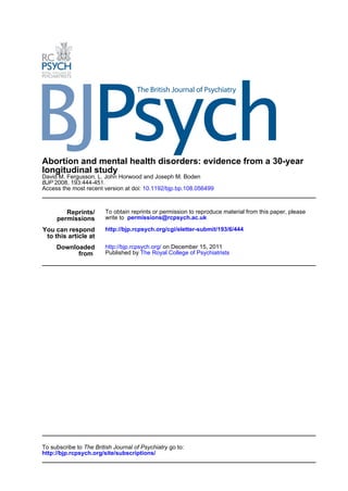 Abortion and mental health disorders: evidence from a 30-year
longitudinal study
David M. Fergusson, L. John Horwood and Joseph M. Boden
BJP 2008, 193:444-451.
Access the most recent version at doi: 10.1192/bjp.bp.108.056499



        Reprints/       To obtain reprints or permission to reproduce material from this paper, please
     permissions        write to permissions@rcpsych.ac.uk

You can respond         http://bjp.rcpsych.org/cgi/eletter-submit/193/6/444
 to this article at
     Downloaded         http://bjp.rcpsych.org/ on December 15, 2011
           from         Published by The Royal College of Psychiatrists




To subscribe to The British Journal of Psychiatry go to:
http://bjp.rcpsych.org/site/subscriptions/
 
