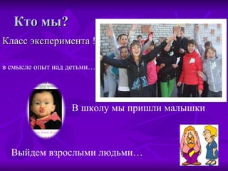 Кто мы? Класс эксперимента ! в смысле опыт над детьми… В школу мы пришли малышки Выйдем взрослыми людьми… 