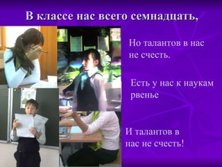 В классе нас всего семнадцать, Но талантов в нас не счесть. Есть у нас к наукам рвенье И талантов в нас не счесть! 