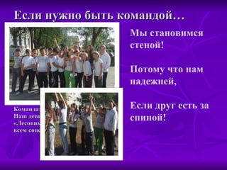 Если нужно быть командой… Команда: «Лесовик» Наш девиз: «Лесовик весел и крут всем соперникам капут" Мы становимся стеной! Потому что нам надежней, Если друг есть за спиной! 