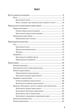 3
Зміст
Кути і прямі на площині ................................................... 8
Кути .............................................................................. 8
Властивості кутів ........................................................ 9
Кути, утворені при перетині двох прямих січною........... 10
Паралельні та перпендикулярні прямі ............................... 11
Паралельні прямі............................................................11
Ознаки паралельності прямих .....................................11
Властивості паралельних прямих................................. 11
Перпендикулярні прямі ................................................... 12
Перпендикуляр і похила ............................................. 12
Перетворенняпростору ................................................... 13
Рух ...............................................................................13
Властивості руху .......................................................13
Паралельне перенесення ............................................. 13
Поворот ....................................................................14
Подібність ..................................................................... 15
Властивості подібних фігур ......................................... 15
Перетворення подібності ............................................. 15
Трикутники .................................................................. 16
Основніозначення ........................................................... 16
Властивості кутів і сторін трикутника ................................18
Рівністьтрикутників .......................................................19
Ознаки рівності трикутників ....................................... 19
Властивості рівних трикутників .................................. 19
Подібність трикутників ................................................... 20
Ознаки подібності трикутників ....................................20
Властивості подібних трикутників ...............................20
Медіани, бісектриси, висоти і середні лінії трикутника ........21
Властивості медіан трикутника ................................... 21
Властивості бісектрис трикутника ...............................22
Властивості висот трикутника .....................................23
Властивості серединних перпендикулярів ....................23
Вписане й описане кола.................................................... 24
Площа трикутника ......................................................... 25
 