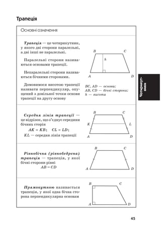 45
Чотирикут
ники
Трапеція
Основні означення
Трапеція — це чотирикутник,
у якого дві сторони паралельні,
а дві інші не паралельні.
Паралельні сторони назива
ються основами трапеції.
Непаралельні сторони назива
ються бічними сторонами.
Домовимося висотою трапеції
називати перпендикуляр, опу
щений з довільної точки основи
трапеції на другу основу
Середня лінія трапеції —
це відрізок, що з’єднує середини
бічних сторін
AK KB CL LD= =; ;
KL — середня лінія трапеції
Рівнобічна (рівнобедрена)
трапеція — трапеція, у якої
бічні сторони рівні
АВ = СD
Прямокутною називається
трапеція, у якої одна бічна сто
рона перпендикулярна основам
ÂÑ, ÀD — îñíîâà;
ÀÂ, CD — á³÷í³ ñòîðîíè;
h — âèñîòà
Â Ñ
h
À D
Â Ñ
K L
À D
Â Ñ
À D
Â Ñ
À D
 