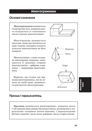 67
Многогран
ники
Âåðøèíà
Ãðàíü
Ðåáðî
Ä³àãîíàëü
Многогранники
Основні означення
Многогранником називається
геометричне тіло, поверхня яко
го складається із скінченного
числа плоских многокутників
Многогранник називається
опуклим, якщо він міститься по
одну сторону площини кожного
плоского многокутника на його
поверхні
Многокутники, з яких складе
на многогранна поверхня, нази
ваються її гранями; сторони
многокутників—ребрами,авер
шини — вершинами многогран
ника
Відрізок, що з’єднує дві вер
шини многогранника, які не ле
жать на одній грані, називаєть
ся діагоналлю многогранника
Призма і паралелепіпед
Призмою називається многогранник, поверхня якого
є об’єднання двох рівних багатокутників, розміщених у па
ралельних площинах (основ призми), і паралелограмів
(бічних граней), число яких дорівнює числу сторін основи
 