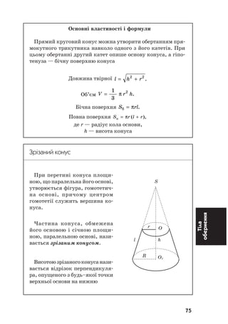 75
Тіла
обернення
Основні властивості і формули
Прямий круговий конус можна утворити обертанням пря
мокутного трикутника навколо одного з його катетів. При
цьому обертанні другий катет опише основу конуса, а гіпо
тенуза — бічну поверхню конуса
Довжина твірної l h r= +2 2
.
Об’єм V r h=
1
3
2
π .
Бічна поверхня S rlá = π .
Повна поверхня S r l rï = +π ( ),
де r — радіус кола основи,
h — висота конуса
Зрізаний конус
При перетині конуса площи
ною, що паралельна його основі,
утворюється фігура, гомотетич
на основі, причому центром
гомотетії служить вершина ко
нуса.
Частина конуса, обмежена
його основою і січною площи
ною, паралельною основі, нази
вається зрізаним конусом.
Висотоюзрізаногоконусанази
вається відрізок перпендикуля
ра, опущеного з будь–якої точки
верхньої основи на нижню
S
r O
l h
R O1
 