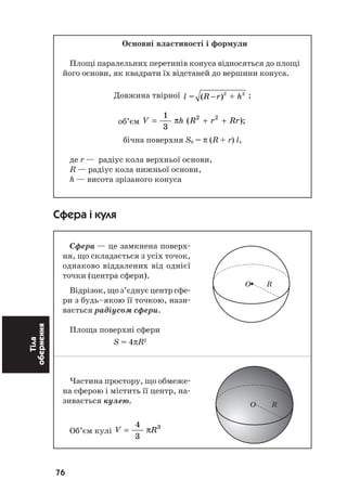 76
Тіла
обернення Основні властивості і формули
Площі паралельних перетинів конуса відносяться до площі
його основи, як квадрати їх відстаней до вершини конуса.
Довжина твірної 2 2
= ( ) +l R r h− ;
об’єм V h R r Rr= + +
1
3
2 2
π ( );
бічна поверхня Sб = π (R + r) l,
де r — радіус кола верхньої основи,
R — радіус кола нижньої основи,
h — висота зрізаного конуса
Сфера і куля
Сфера — це замкнена поверх
ня, що складається з усіх точок,
однаково віддалених від однієї
точки (центра сфери).
Відрізок, що з’єднує центр сфе
ри з будь–якою її точкою, нази
вається радіусом сфери.
Площа поверхні сфери
S = 4πR2
Частина простору, що обмеже
на сферою і містить її центр, на
зивається кулею.
Об’єм кулі V R=
4
3
3
π
O R
O R
O R
 