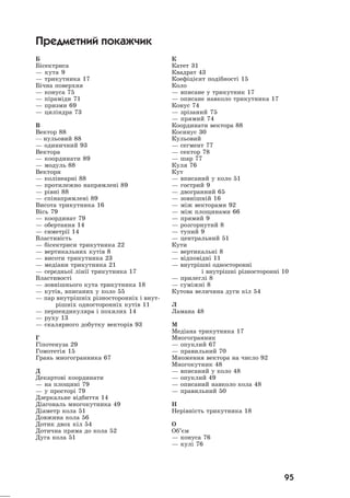 95
Á
Á³ñåêòðèñà
— êóòà 9
— òðèêóòíèêà 17
Á³÷íà ïîâåðõíÿ
— êîíóñà 75
— ï³ðàì³äè 71
— ïðèçìè 69
— öèë³íäðà 73
Â
Âåêòîð 88
— íóëüîâèé 88
— îäèíè÷íèé 93
Âåêòîðà
— êîîðäèíàòè 89
— ìîäóëü 88
Âåêòîðè
— êîë³íåàðí³ 88
— ïðîòèëåæíî íàïðÿìëåí³ 89
— ð³âí³ 88
— ñï³íàïðÿìëåí³ 89
Âèñîòà òðèêóòíèêà 16
Â³ñü 79
— êîîðäèíàò 79
— îáåðòàííÿ 14
— ñèìåòð³¿ 14
Âëàñòèâ³ñòü
— á³ñåêòðèñè òðèêóòíèêà 22
— âåðòèêàëüíèõ êóò³â 8
— âèñîòè òðèêóòíèêà 23
— ìåä³àíè òðèêóòíèêà 21
— ñåðåäíüî¿ ë³í³¿ òðèêóòíèêà 17
Âëàñòèâîñò³
— çîâí³øíüîãî êóòà òðèêóòíèêà 18
— êóò³â, âïèñàíèõ ó êîëî 55
— ïàð âíóòð³øí³õ ð³çíîñòîðîíí³õ ³ âíóò-
ð³øí³õ îäíîñòîðîíí³õ êóò³â 11
— ïåðïåíäèêóëÿðà ³ ïîõèëèõ 14
— ðóõó 13
— ñêàëÿðíîãî äîáóòêó âåêòîð³â 93
Ã
Ã³ïîòåíóçà 29
Ãîìîòåò³ÿ 15
Ãðàíü ìíîãîãðàííèêà 67
Ä
Äåêàðòîâ³ êîîðäèíàòè
— íà ïëîùèí³ 79
— ó ïðîñòîð³ 79
Äçåðêàëüíå â³äáèòòÿ 14
Ä³àãîíàëü ìíîãîêóòíèêà 49
Ä³àìåòð êîëà 51
Äîâæèíà êîëà 56
Äîòèê äâîõ ê³ë 54
Äîòè÷íà ïðÿìà äî êîëà 52
Äóãà êîëà 51
Ê
Êàòåò 31
Êâàäðàò 43
Êîåô³ö³ºíò ïîä³áíîñò³ 15
Êîëî
— âïèñàíå ó òðèêóòíèê 17
— îïèñàíå íàâêîëî òðèêóòíèêà 17
Êîíóñ 74
— çð³çàíèé 75
— ïðÿìèé 74
Êîîðäèíàòè âåêòîðà 88
Êîñèíóñ 30
Êóëüîâèé
— ñåãìåíò 77
— ñåêòîð 78
— øàð 77
Êóëÿ 76
Êóò
— âïèñàíèé ó êîëî 51
— ãîñòðèé 9
— äâîãðàííèé 65
— çîâí³øí³é 16
— ì³æ âåêòîðàìè 92
— ì³æ ïëîùèíàìè 66
— ïðÿìèé 9
— ðîçãîðíóòèé 8
— òóïèé 9
— öåíòðàëüíèé 51
Êóòè
— âåðòèêàëüí³ 8
— â³äïîâ³äí³ 11
— âíóòð³øí³ îäíîñòîðîíí³
³ âíóòð³øí³ ð³çíîñòîðîíí³ 10
— ïðèëåãë³ 8
— ñóì³æí³ 8
Êóòîâà âåëè÷èíà äóãè ê³ë 54
Ë
Ëàìàíà 48
Ì
Ìåä³àíà òðèêóòíèêà 17
Ìíîãîãðàííèê
— îïóêëèé 67
— ïðàâèëüíèé 70
Ìíîæåííÿ âåêòîðà íà ÷èñëî 92
Ìíîãîêóòíèê 48
— âïèñàíèé ó êîëî 48
— îïóêëèé 49
— îïèñàíèé íàâêîëî êîëà 48
— ïðàâèëüíèé 50
Í
Íåð³âí³ñòü òðèêóòíèêà 18
Î
Îá’ºì
— êîíóñà 76
— êóë³ 76
Предметний покажчик
 