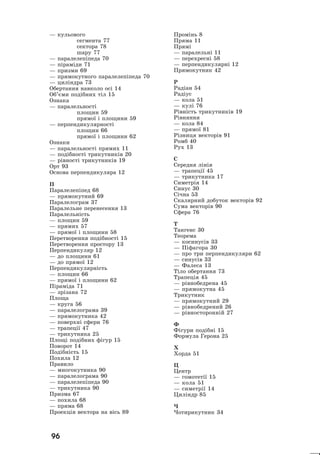 96
— êóëüîâîãî
ñåãìåíòà 77
ñåêòîðà 78
øàðó 77
— ïàðàëåëåï³ïåäà 70
— ï³ðàì³äè 71
— ïðèçìè 69
— ïðÿìîêóòíîãî ïàðàëåëåï³ïåäà 70
— öèë³íäðà 73
Îáåðòàííÿ íàâêîëî îñ³ 14
Îá’ºìè ïîä³áíèõ ò³ë 15
Îçíàêà
— ïàðàëåëüíîñò³
ïëîùèí 59
ïðÿìî¿ ³ ïëîùèíè 59
— ïåðïåíäèêóëÿðíîñò³
ïëîùèí 66
ïðÿìî¿ ³ ïëîùèíè 62
Îçíàêè
— ïàðàëåëüíîñò³ ïðÿìèõ 11
— ïîä³áíîñò³ òðèêóòíèê³â 20
— ð³âíîñò³ òðèêóòíèê³â 19
Îðò 93
Îñíîâà ïåðïåíäèêóëÿðà 12
Ï
Ïàðàëåëåï³ïåä 68
— ïðÿìîêóòíèé 69
Ïàðàëåëîãðàì 37
Ïàðàëåëüíå ïåðåíåñåííÿ 13
Ïàðàëåëüí³ñòü
— ïëîùèí 59
— ïðÿìèõ 57
— ïðÿìî¿ ³ ïëîùèíè 58
Ïåðåòâîðåííÿ ïîä³áíîñò³ 15
Ïåðåòâîðåííÿ ïðîñòîðó 13
Ïåðïåíäèêóëÿð 12
— äî ïëîùèíè 61
— äî ïðÿìî¿ 12
Ïåðïåíäèêóëÿðí³ñòü
— ïëîùèí 66
— ïðÿìî¿ ³ ïëîùèíè 62
Ï³ðàì³äà 71
— çð³çàíà 72
Ïëîùà
— êðóãà 56
— ïàðàëåëîãðàìà 39
— ïðÿìîêóòíèêà 42
— ïîâåðõí³ ñôåðè 76
— òðàïåö³¿ 47
— òðèêóòíèêà 25
Ïëîù³ ïîä³áíèõ ô³ãóð 15
Ïîâîðîò 14
Ïîä³áí³ñòü 15
Ïîõèëà 12
Ïðàâèëî
— ìíîãîêóòíèêà 90
— ïàðàëåëîãðàìà 90
— ïàðàëåëåï³ïåäà 90
— òðèêóòíèêà 90
Ïðèçìà 67
— ïîõèëà 68
— ïðÿìà 68
Ïðîåêö³ÿ âåêòîðà íà â³ñü 89
Ïðîì³íü 8
Ïðÿìà 11
Ïðÿì³
— ïàðàëåëüí³ 11
— ïåðåõðåñí³ 58
— ïåðïåíäèêóëÿðí³ 12
Ïðÿìîêóòíèê 42
Ð
Ðàä³àí 54
Ðàä³óñ
— êîëà 51
— êóë³ 76
Ð³âí³ñòü òðèêóòíèê³â 19
Ð³âíÿííÿ
— êîëà 84
— ïðÿìî¿ 81
Ð³çíèöÿ âåêòîð³â 91
Ðîìá 40
Ðóõ 13
Ñ
Ñåðåäíÿ ë³í³ÿ
— òðàïåö³¿ 45
— òðèêóòíèêà 17
Ñèìåòð³ÿ 14
Ñèíóñ 30
Ñ³÷íà 53
Ñêàëÿðíèé äîáóòîê âåêòîð³â 92
Ñóìà âåêòîð³â 90
Ñôåðà 76
Ò
Òàíãåíñ 30
Òåîðåìà
— êîñèíóñ³â 33
— Ï³ôàãîðà 30
— ïðî òðè ïåðïåíäèêóëÿðè 62
— ñèíóñ³â 33
— Ôàëåñà 13
Ò³ëî îáåðòàííÿ 73
Òðàïåö³ÿ 45
— ð³âíîáåäðåíà 45
— ïðÿìîêóòíà 45
Òðèêóòíèê
— ïðÿìîêóòíèé 29
— ð³âíîáåäðåíèé 26
— ð³âíîñòîðîíí³é 27
Ô
Ô³ãóðè ïîä³áí³ 15
Ôîðìóëà Ãåðîíà 25
Õ
Õîðäà 51
Ö
Öåíòð
— ãîìîòåò³¿ 15
— êîëà 51
— ñèìåòð³¿ 14
Öèë³íäð 85
×
×îòèðèêóòíèê 34
 