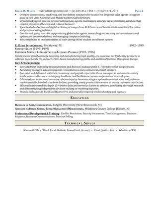 K A R E N D. M O U N T ▪ karendm@optonline.net ▪ (C) 609-851-7458 ▪ (H) 609-371-2073                          PAGE 2
 Oversaw commissions, marketing, and enrollment initiatives for team of 40-50 global sales agents to support
      goals of two Latin American and Middle Eastern Sales Directors.
 Streamlined payroll process for international sales agents, maintaining accurate sales commission database that
      enabled improved efficiency and reduced turnover.
 Spearheaded collection and digital archiving of images from ELS Centers and host institutions utilized for online
      and print marketing collateral.
 Coordinated group tours for top-producing global sales agents, researching and securing cost-conscious travel
      options and accommodations, and managing complex scheduling.
 Key contributor to implementation of time-saving online student enrollment system.

E. D AVIS I NTERNATIONAL, Piscataway, NJ                                                                  1992–1999
S UPPORT S TAFF (1996–1999)
C USTOMER S ERVICE R EPRESENTATIVE /A CCOUNTS P AYABLE (1992–1996)
Family-owned global company designing and manufacturing high-quality, eco-conscious car freshening products; in
addition to corporate HQ, supports 3 U.S.-based manufacturing plants and additional facilities throughout Europe.
Key Achievements:
 Entrusted with increasing responsibilities and decision-making within 5-7 member office support team.
 Accurately managed accounts payable reconciliations and communicated with vendors.
 Compiled and delivered statistical, inventory, and payroll reports for three managers to optimize inventory
    levels, ensure adherence to shipping deadlines, and facilitate accurate compensation for employees.
   Cultivated and maintained customer relationships by demonstrating exceptional communication and problem-
    resolution skills; handled telephone hotline, providing timely product information to ensure customer satisfaction.
   Efficiently processed and input 15+ orders daily and served as liaison to vendors, conducting thorough research
    and demonstrating independent decision-making in resolving inquiries.
   Trained colleagues in Excel and Quattro Pro and provided ongoing troubleshooting and support.

                                                   EDUCATION
BACHELOR OF ARTS, COMMUNICATION, Rutgers University (New Brunswick, NJ)
ASSOCIATE IN APPLIED SCIENCE, RETAIL MANAGEMENT/MERCHANDISING, Middlesex County College (Edison, NJ)
Professional Development & Training: Conflict Resolution; Security Awareness; Time Management; Business
Etiquette; Business Communications; Solution Selling

                                             TECHNICAL SKILLS
       Microsoft Office (Word, Excel, Outlook, PowerPoint, Access) ▪ Corel Quattro Pro ▪ Salesforce CRM
 
