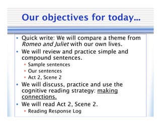 Our objectives for today...

• Quick write: We will compare a theme from
  Romeo and Juliet with our own lives.
• We will review and practice simple and
  compound sentences.
   Sample sentences
   Our sentences
   Act 2, Scene 2
• We will discuss, practice and use the
  cognitive reading strategy: making
  connections.
• We will read Act 2, Scene 2.
   Reading Response Log
 