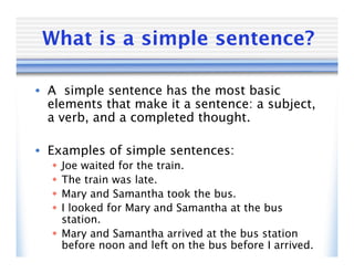 What is a simple sentence?

• A simple sentence has the most basic
  elements that make it a sentence: a subject,
  a verb, and a completed thought.

• Examples of simple sentences:
   Joe waited for the train.
   The train was late.
   Mary and Samantha took the bus.
   I looked for Mary and Samantha at the bus
    station.
   Mary and Samantha arrived at the bus station
    before noon and left on the bus before I arrived.
 