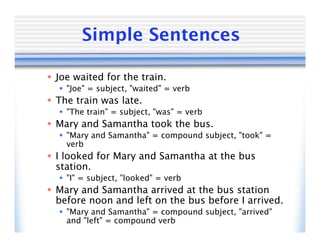 Simple Sentences

 Joe waited for the train.
   "Joe" = subject, "waited" = verb
 The train was late.
   "The train" = subject, "was" = verb
 Mary and Samantha took the bus.
   "Mary and Samantha" = compound subject, "took" =
    verb
 I looked for Mary and Samantha at the bus
  station.
   "I" = subject, "looked" = verb
 Mary and Samantha arrived at the bus station
  before noon and left on the bus before I arrived.
   "Mary and Samantha" = compound subject, "arrived"
    and "left" = compound verb
 