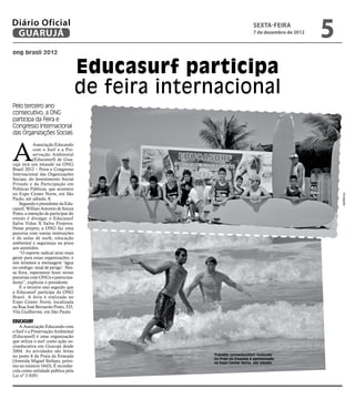 Diário Oficial
 GUARUJÁ
                                                                        sexta-feira
                                                                        7 de dezembro de 2012
                                                                                                5
ong brasil 2012


                                     Educasurf participa
                                     de feira internacional
Pelo terceiro ano
consecutivo, a ONG
participa da Feira e
Congresso Internacional
das Organizações Sociais



A
            Associação Educando
            com o Surf e a Pre-
            servação Ambiental
            (Educasurf) de Gua-
rujá terá um estande na ONG
Brasil 2012 – Feira e Congresso
Internacional das Organizações
Sociais, do Investimento Social
Privado e da Participação em
Políticas Públicas, que acontece
no Expo Center Norte, em São




                                                                                                    Divulgação
Paulo, até sábado, 8.
   Segundo o presidente da Edu-
casurf, Willian Antonio de Souza
Pinto, a intenção de participar do
evento é divulgar o Educasurf
Salva Vidas X Salva Projetos.
Nesse projeto, a ONG faz uma
parceria com outras instituições
e dá aulas de surfe, educação
ambiental e segurança na praia
aos assistidos.
   “O esporte radical atrai mais
gente para essas organizações, e
nós levamos a mensagem ‘água
no umbigo: sinal de perigo’. Nes-
sa feira, esperamos fazer novas
parcerias com ONGs e patrocina-
dores”, explicou o presidente.
   É o terceiro ano seguido que
a Educasurf participa da ONG
Brasil. A feira é realizada no
Expo Center Norte, localizada
na Rua José Bernardo Pinto, 333,
Vila Guilherme, em São Paulo.

Educasurf
   A Associação Educando com
o Surf e a Preservação Ambiental
(Educasurf) é uma organização
que utiliza o surf como ação so-
cioeducativa em Guarujá desde
2004. As atividades são feitas
no posto 8 da Praia da Enseada                     Trabalho socioeducativo realizado
                                                   na Praia da Enseada é apresentado
(Avenida Miguel Stefano, próxi-                    no Expo Center Norte, até sábado
mo ao número 1643). É reconhe-
cida como utilidade pública pela
Lei nº 3.9291.
 