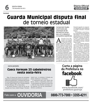 6            sexta-feira
                          7 de dezembro de 2012
                                                                                                                                                  Diário Oficial
                                                                                                                                                   GUARUJÁ
      futebol


                Guarda Municipal disputa final
                     de torneio estadual
                                                                                                             Campeonato Paulista                  final pela segunda vez consecuti-
                                                                                                                                                  va. O grupo têm como artilheiros
                                                                                                             é promovido pela                     os GCM’s Dourado e Ricardo
                                                                                                             corporação de São                    Ferreira.
                                                                                                             Bernardo do Campo                        Na semifinal, contra Soroca-
                                                                                                                                                  ba, os guarujaenses conseguiram
                                                                                                             para unir a categoria e              duas vitórias: 1 a 0, fora de casa, e
                                                                                                             compartilhar experiências            um goleada por 4 a 2, no Estádio
                                                                                                                                                  Municipal Antônio Fernandes.



                                                                                                             A
                                                                                                                         Guarda Civil Mu-         O time é comandado pelo di-
                                                                                                                         nicipal de Guarujá       retor projetos sociais e esportes
                                                                                                                         disputa neste sábado,    da GCM de Guarujá, Jurandir
                                                                                                                         8, a final do 19º Cam-   Vieira Canfild.
                                                                                                             peonato Paulista de Futebol de           “É uma excelente oportuni-
                                                                                                             GCM. O jogo será realizado em        dade de trocarmos experiências
                                                                                                             São Bernardo do Campo, contra        com outras GCM’s do Estado,
                                                                                                             a equipe da casa, a partir das 10    além de ajudar na preparação
                                                                                                             horas, no Estádio Beatão, locali-    física de nossos profissionais.
                                                                                                             zado na Rua Armando Ítalo Sete,      Nós inscrevemos um grande
                                                                                                             901, no bairro Baeta Neves.          número de guardas, visando não
                                                                                                                 Invicta na competição, a equi-   prejudicar o trabalho de nin-
                                                                                                             pe da GCM de Guarujá colecio-        guém. Portanto, o GCM só vai
                                                                                                             na uma impressionante marca de       competir quando estiver de folga.
Divulgação




                                                                                                             sete vitórias e apenas um empate.    Adotando essa medida, nós não
                                                                                                             A campanha guarujaense ganha         comprometemos a escala de cada
                                                                                                             números mais expressivos, pois       um”, assinala Canfild, ressaltan-
                                                                                                             é a segunda vez que a equipe         do a importância da realização de
                                                                                                             participa da competição e chega à    campeonatos dessa natureza.



                  curso gratuito                                                                                         Curta a página
                 Caecs formam 23 cabeleireiros                                                                          da Prefeitura no
                        nesta sexta-feira
                Hoje, 23 alunos dos Centros de Atividades        André Luiz. A cerimônia é fechada aos
             Esportivas Comunitárias (Caec) se tornarão ca-      alunos, familiares e convidados.
             beleireiros profissionais. A formatura das turmas       A responsável pelo curso, Maria das
             do curso profissionalizante acontece às 18 horas,   Neves, avaliou a experiência deste ano.
             no Caec Isabel Ortega, sito à Avenida Manoel        “A participação dos alunos foi muito boa
             da Cruz Michael, 333, no Santa Rosa.                e, além do curso, fizemos caravanas e sa-
                Os alunos fizeram o curso de um ano de           las especiais. Foi um ano maravilhoso”,
             duração nos Caecs, Isabel Ortega e Vereador         afirmou a professora.                                   www.facebook.com/
                                                                                                                          prefeitura.guaruja

             Fale com a              Ouvidoria                                                        0800-773-7000 • 3355-4211
 