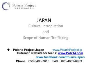 JAPAN
             Cultural Introduction
                      and
          Scope of Human Trafficking

◆ Polaris Project Japan     www.PolarisProject.jp
    Outreach website for teens: www.Pol214.com
                   www.facebook.com/PolarisJapan
    Phone：050-3496-7615 FAX：020-4669-6933
 