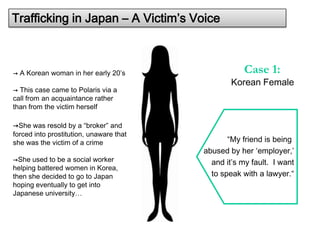 Trafficking in Japan – A Victim’s Voice



→ A Korean woman in her early 20’s                   Case 1:
                                                 Korean Female
→ This case came to Polaris via a
call from an acquaintance rather
than from the victim herself

→She was resold by a “broker” and
forced into prostitution, unaware that
she was the victim of a crime                   “My friend is being
                                         abused by her ‘employer,’
→She used to be a social worker            and it’s my fault. I want
helping battered women in Korea,
then she decided to go to Japan            to speak with a lawyer.“
hoping eventually to get into
Japanese university…
 