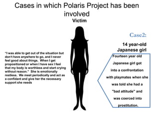 Cases in which Polaris Project has been
                     involved
                                              Victim


                                                                    Case2:
                                                               14 year-old
                                                             Japanese girl
“I was able to get out of the situation but
don„t have anywhere to go, and I never                    Fourteen year old
feel good about things. When I get
propositioned or when I have sex I feel                   Japanese girl got
that my body is worthless and start crying
without reason.” She is emotionally                      into a confrontation
restless. We meet periodically and act as
a confidant and give her the necessary                 with playmates when she
support she needs
                                                         was told she had a

                                                          "bad attitude" and

                                                           was coerced into

                                                             prostitution.
 