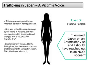 Trafficking in Japan – A Victim’s Voice



→ This case was reported by an                 Case 3:
American soldier in Yamaguchi-ken            Filipino Female
→She was invited to come to Japan
by her friend in Nagano, but then
was transferred to Yamaguchi and
charged with a 400,000 yen                      “I entered
“transfer fine”.                             Japan on an
                                          Entertainer Visa
→She temporarily returned to the
Phillippines, but then was forced into       and I should
another six month contract in Japan.     have reached out
She didn’t know what to do.                    to an NGO
                                                   sooner.“
 