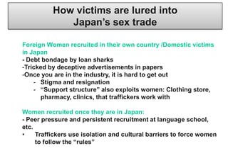 How victims are lured into
             Japan‟s sex trade

Foreign Women recruited in their own country /Domestic victims
in Japan
- Debt bondage by loan sharks
-Tricked by deceptive advertisements in papers
-Once you are in the industry, it is hard to get out
    - Stigma and resignation
    - “Support structure” also exploits women: Clothing store,
      pharmacy, clinics, that traffickers work with

Women recruited once they are in Japan:
- Peer pressure and persistent recruitment at language school,
etc.
•    Traffickers use isolation and cultural barriers to force women
     to follow the “rules”
 