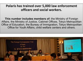 Polaris has trained over 5,000 law enforcement
             officers and social workers.

   This number includes members of: the Ministry of Foreign
Affairs, the Ministry of Justice, Cabinet Offices, Tokyo Metropolitan
Office of Education, the Bureau of Immigration, Tokyo Metropolitan
      Office for Youth Affairs, child welfare centers and others.
 