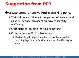 Suggestion from PPJ

Create Comprehensive Anti-trafficking policy
  Train all police officers, immigration officers as well
   as social service providers on how to identify
   trafficking
  Start National Human Trafficking hotline
  Comprehensive Victim Protection
     Medical, Legal support, shelter, counseling as well as
      providing legal status for the survivors of trafficking for
      work




     Polaris Project Japan and Solidarity Network With Migrants Japan, 20th June 2012
 